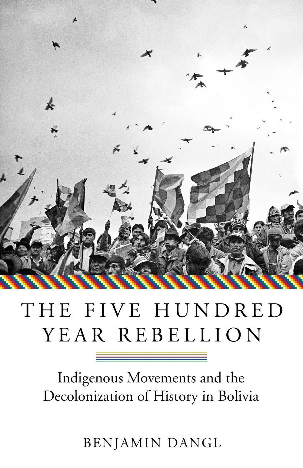The Five Hundred Year Rebellion: Indigenous Movements and the Decolonization of History in Bolivia by Benjamin Dangl